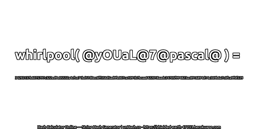 whirlpool( @yOUaL@7@pascal@ ) = 34292137b6075797c322ed9e05532a4cfce71bd17d0ec6ff356d5ad9fe007ca1091b7bcaa6422018aadc24705f994823ac8916894d14e369b6a7c0fca9f0f229 | unHash.co