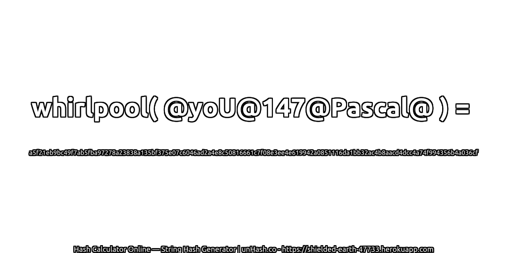 whirlpool( @yoU@147@Pascal@ ) = a5f21eb9bc49f7ab5fba97278a23838a135bf375e07c6046ad2a4e8c50816661c7f08e3ee4e619942a0851116da1bb32ac4b8aacd4dcc4a74f994356b4a036cf | unHash.co
