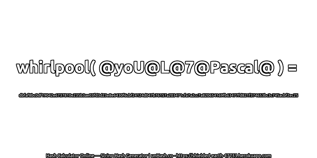 whirlpool( @yoU@L@7@Pascal@ ) = dbfaf8bc0df19042e6737810e235b3ae03fd3d23e8e6430f6cbf24124d047b76157a203471cfa7a2cc7a820654169fb63477fd821f374653bc3c745acbf2ec25 | unHash.co