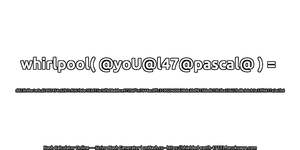 whirlpool( @yoU@l47@pascal@ ) = d823b9be1e0cd2492454c62b7c9261b0e103d15a16fb08abbce97206f1e7644ac0ffc310020600638da30df815bbdb73b3ba33622bd8cb0cb5e33f6817a3e2b6 | unHash.co