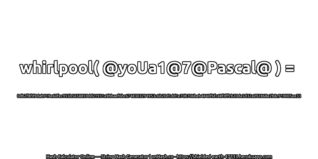 whirlpool( @yoUa1@7@Pascal@ ) = 0db2f8fd9dab919e60fec955b5658859dd21931a9bbaef6bc6748303294953c6b20d1dd1e70b706beb4840f6fc48fdffcb20da5d32a092868e2b8c919005ee33 | unHash.co