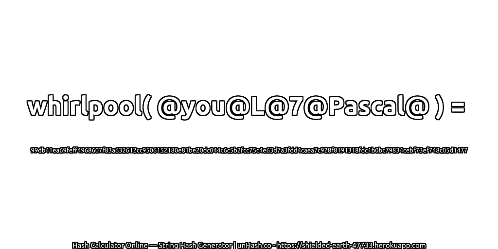 whirlpool( @you@L@7@Pascal@ ) = 99db41ea69feff4968607f83a632612cc9506152180e81be20dc044c6c5b2fcc75c4e63d7a3fdd4caea7c928f8191318fdc1b0bc79834cebf73ef748c05d1477 | unHash.co