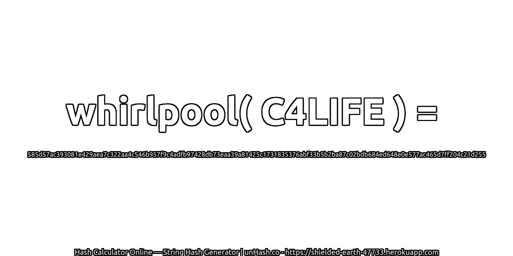 whirlpool( C4LIFE ) = 585d57ac393081e429aea7c322aa4c546b957f9c4adfb97428db73eaa39a81425c1731835376abf33b5b2ba87c02bdb684ed648e0e577ac465d7ff204c21d255 | unHash.co