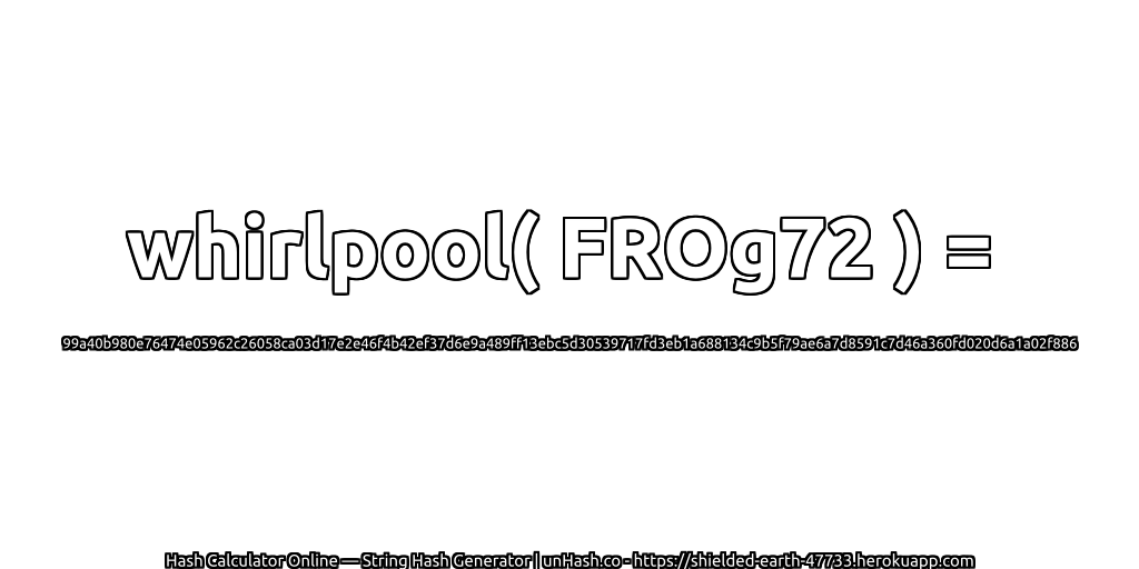 whirlpool( FROg72 ) = 99a40b980e76474e05962c26058ca03d17e2e46f4b42ef37d6e9a489ff13ebc5d30539717fd3eb1a688134c9b5f79ae6a7d8591c7d46a360fd020d6a1a02f886 | unHash.co