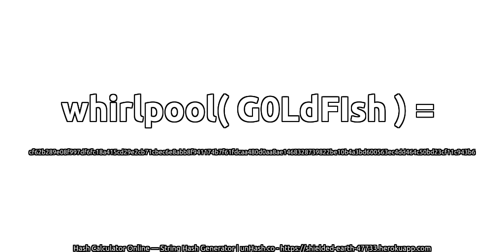 whirlpool( G0LdFIsh ) = cf62b289e08f997df6fc18a415cd29e2cb71cbec6e8abb8f941174b7f61fdcaa480d0aa8ae1468328739822be10b4a3bd600563ec4dd464c50bd23cf11c943b6 | unHash.co