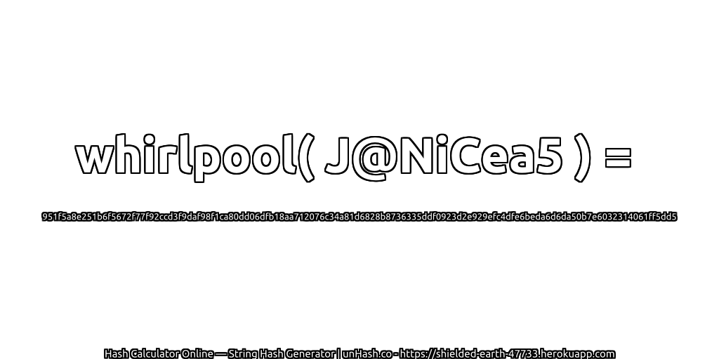 whirlpool( J@NiCea5 ) = 951f5a8e251b6f5672f77f92ccd3f9daf98f1ca80dd06dfb18aa712076c34a81d6828b8736335ddf0923d2e929efc4dfe6beda6d6da50b7e6032314061ff5dd5 | unHash.co