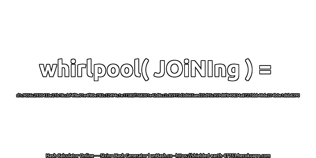 whirlpool( JOiNIng ) = d1c9056c2930433e21b18ccbf4f8e01e4f80e782c12494c1e17385f768301e42d8cc2c85973d3d665aed35d95c959d8f840834a8721bbb48de214b0e1d6b8390 | unHash.co