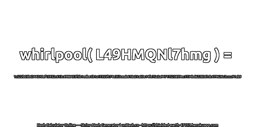 whirlpool( L49HMQNl7hmg ) = 1c522b03b6344210ef15932c613c4988453f5b1edbe1b1a17355fc74e353ceab618a21a03e14fe75a3a94717523859ec1734bd62283d1dc479626c2cccc91eb9 | unHash.co