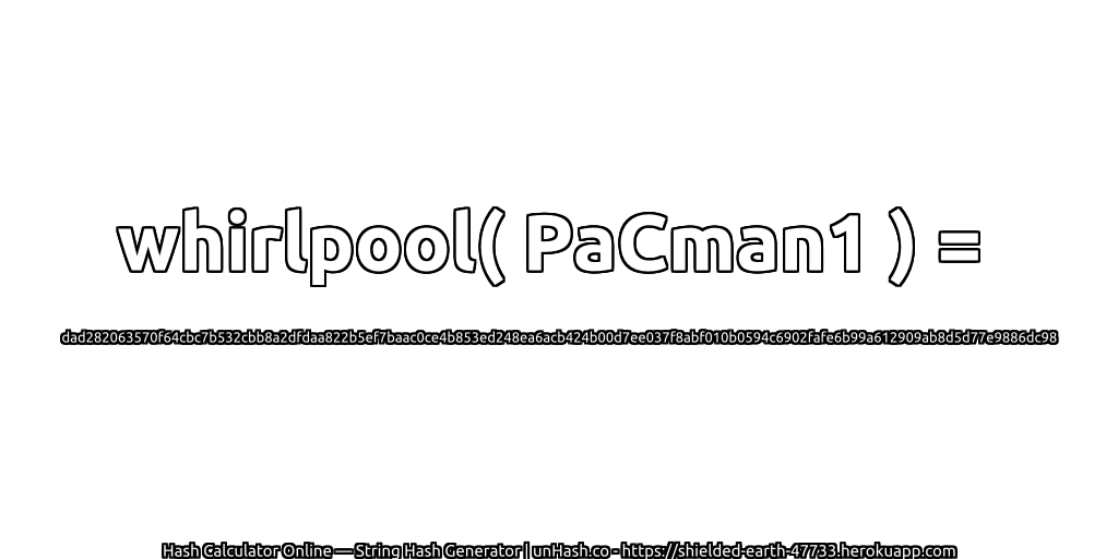 whirlpool( PaCman1 ) = dad282063570f64cbc7b532cbb8a2dfdaa822b5ef7baac0ce4b853ed248ea6acb424b00d7ee037f8abf010b0594c6902fafe6b99a612909ab8d5d77e9886dc98 | unHash.co
