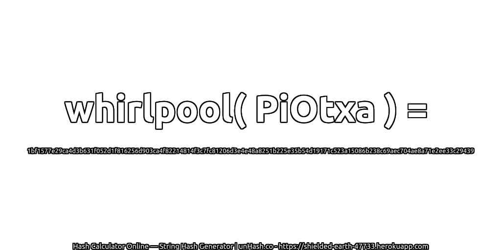 whirlpool( PiOtxa ) = 1bf1577e29ca4d3b631f052d1f816256d903ca4f82214814f3c7fc81206d3e4e48a8251b225e35b54d19171c523a15086b238c69aec704ae8a71e2ee33c29439 | unHash.co