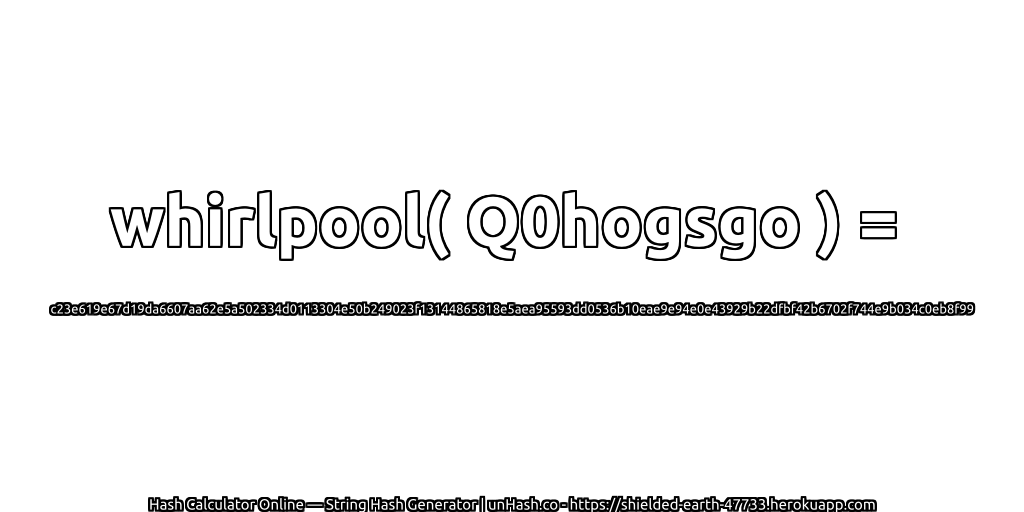 whirlpool( Q0hogsgo ) = c23e619e67d19da6607aa62e5a502334d0113304e50b249023f13144865818e5aea95593dd0536b10eae9e94e0e43929b22dfbf42b6702f744e9b034c0eb8f99 | unHash.co