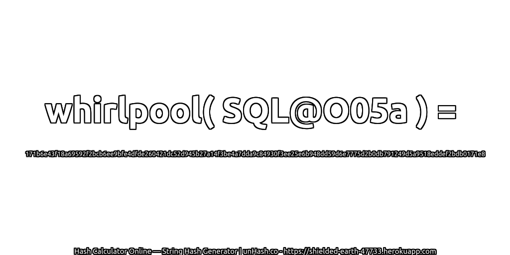 whirlpool( SQL@O05a ) = 171b6e43f18a69592f2bcb6ee9bfe4dfde260421dc52d945b27a14f3be4a7dda9c84930f3ee25e6b948dd59d6e7775d2b0db791249d5a9518eddef2bdb0171e8 | unHash.co