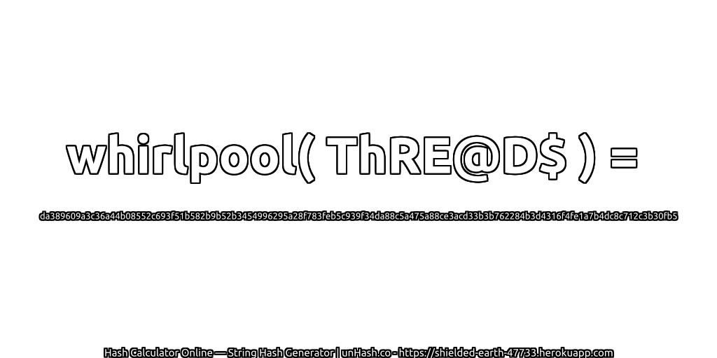 whirlpool( ThRE@D$ ) = da389609a3c36a44b08552c693f51b582b9b52b3454996295a28f783feb5c939f34da88c5a475a88ce3acd33b3b762284b3d4316f4fe1a7b4dc8c712c3b30fb5 | unHash.co