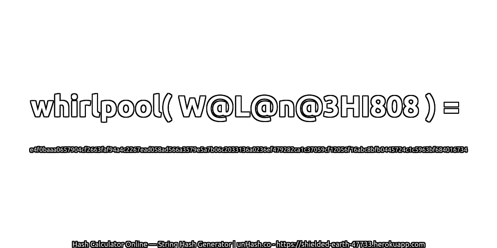 whirlpool( W@L@n@3HI808 ) = e4f0baaa0657904cf2663faf94a4c2267ead058ad566a3579e5a7b06c2033136a0236ef479282ca1c37059cf12056f16abc8bfb0445724c1c5963bf684016734 | unHash.co