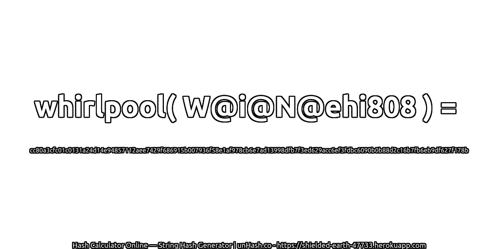 whirlpool( W@i@N@ehi808 ) = cc80a3cfc01c0131a24d14e94857112aee7429f686915b007936f58e1af978cb6e7ad13998dfb7f3ed629acc6ef3fdbc6090b0b88d2c16b7fb6eb9df627f178b | unHash.co