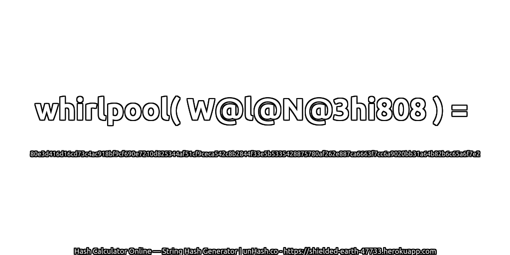 whirlpool( W@l@N@3hi808 ) = 80e3d416d16cd73c4ac918bf9cf690e7210d825344af51cf9ceca542c8b2844f33e5b5335428875780af262e887ca6663f7cc6a9020bb31a64b82b6c65a6f7e2 | unHash.co