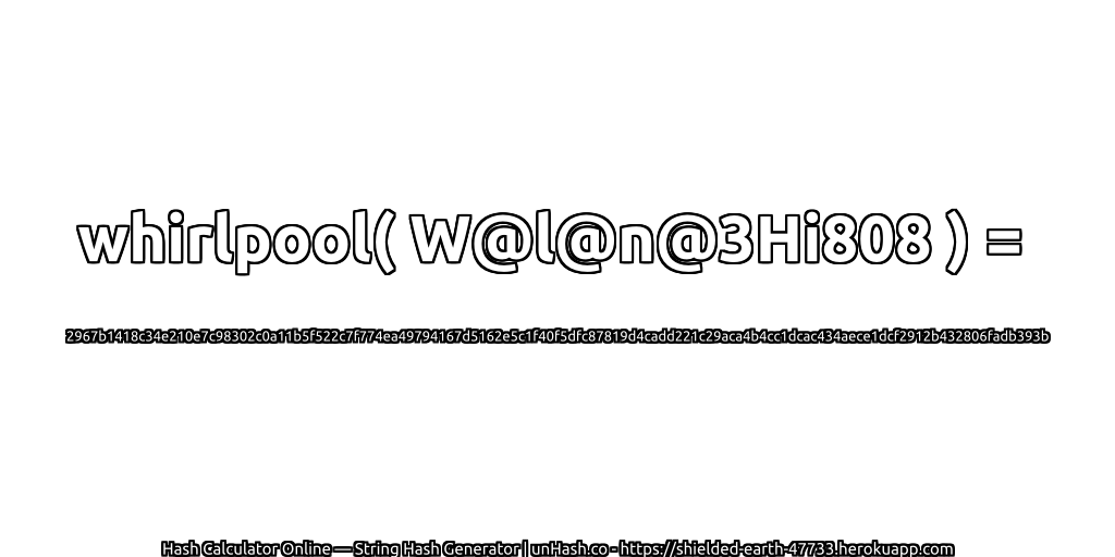 whirlpool( W@l@n@3Hi808 ) = 2967b1418c34e210e7c98302c0a11b5f522c7f774ea49794167d5162e5c1f40f5dfc87819d4cadd221c29aca4b4cc1dcac434aece1dcf2912b432806fadb393b | unHash.co