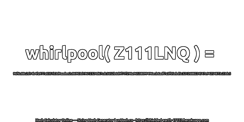 whirlpool( Z111LNQ ) = 96f6c88c2d14b4fa977a0351b3d9aadee2c86903d19612324d67cdc5652b6d9f77f298a96538099496ecb6adf7a3f05ebd5c3212688224547e94254873c23dc5 | unHash.co