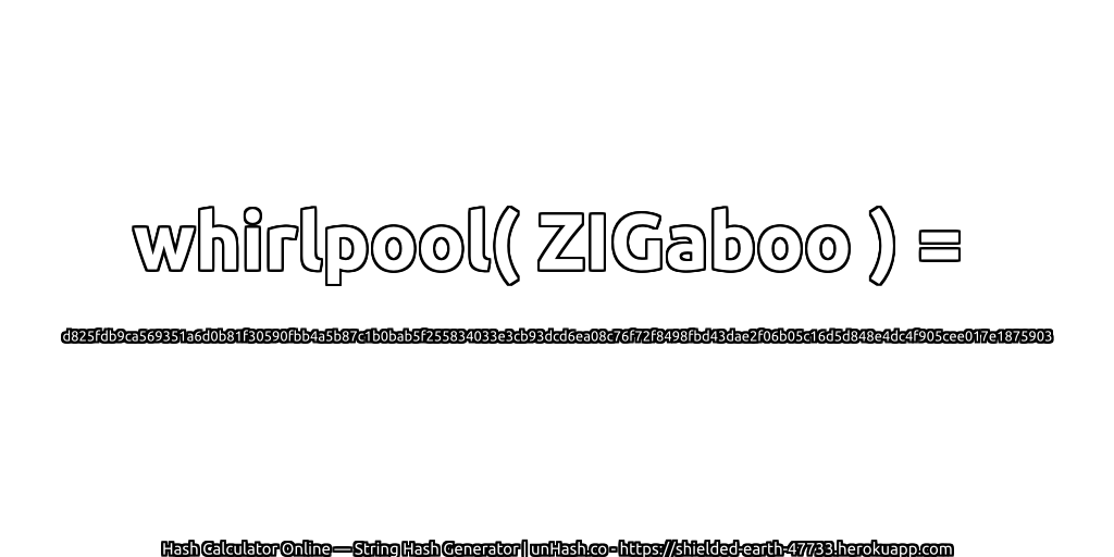whirlpool( ZIGaboo ) = d825fdb9ca569351a6d0b81f30590fbb4a5b87c1b0bab5f255834033e3cb93dcd6ea08c76f72f8498fbd43dae2f06b05c16d5d848e4dc4f905cee017e1875903 | unHash.co