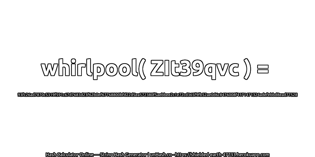 whirlpool( ZIt39qvc ) = 93fc26ad7870c5319f591c67d7683d23f62b0ef67768800bfd22d5ea572380f5aebbee2c1e72cd365f9fb52ae0d6c8476008f4171471324adefebbd8ead77528 | unHash.co