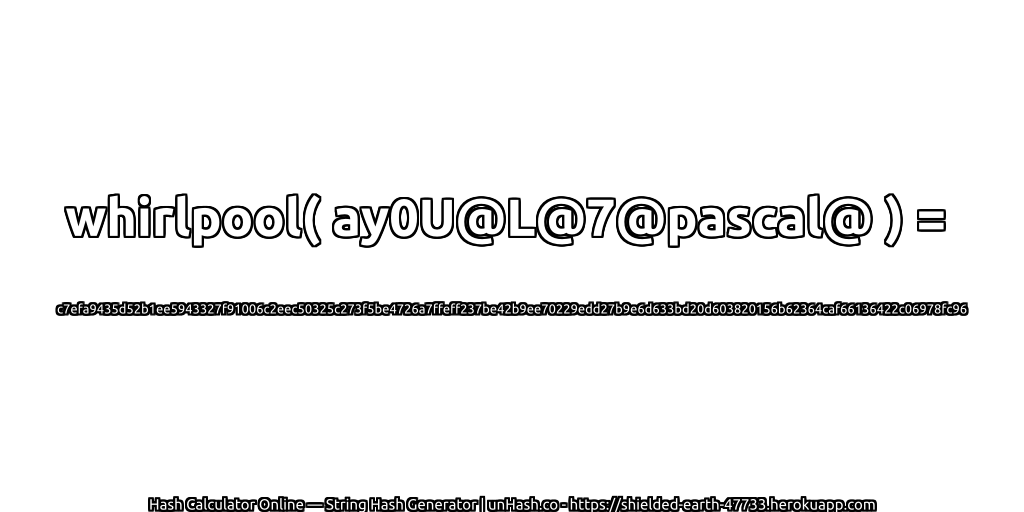 whirlpool( ay0U@L@7@pascal@ ) = c7efa9435d52b1ee5943327f91006c2eec50325c273f5be4726a7ffeff237be42b9ee70229edd27b9e6d633bd20d603820156b62364caf66136422c06978fc96 | unHash.co