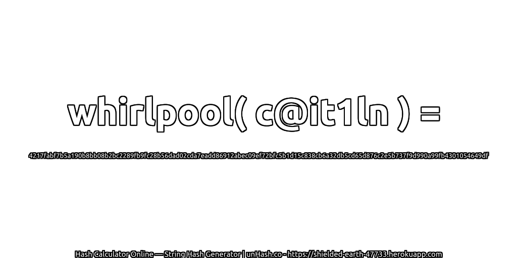 whirlpool( c@it1ln ) = 4217fabf7b5a190b8bb08b2bc2289fb9fc28b56dad02cda7eadd86912abec09ef72bfc5b1d15c838cb6a32db5cd65d876c2e5b737f9d990a99fb4301054649df | unHash.co