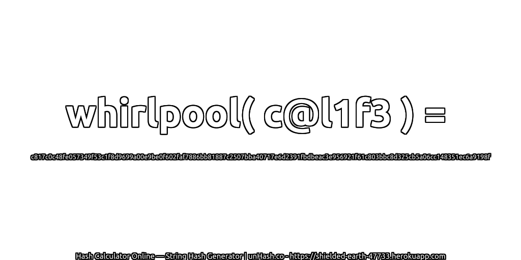 whirlpool( c@l1f3 ) = c817c0c48fe057349f53c1f8d9699a00e9be0f602faf7886bb81887c2507bba40717e6d2391fbdbeac3e956921f61c803bbc8d325cb5a06cc148351ec6a9198f | unHash.co