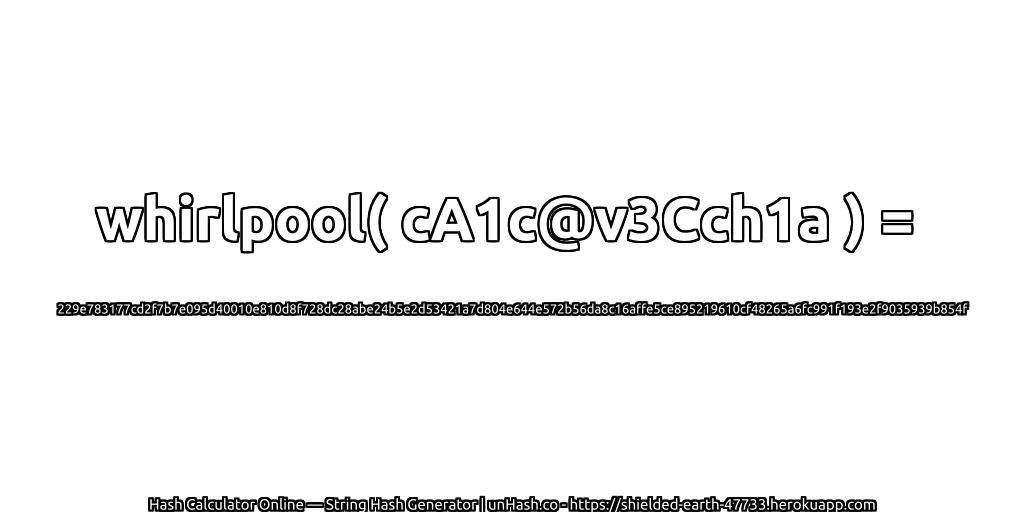 whirlpool( cA1c@v3Cch1a ) = 229e783177cd2f7b7e095d40010e810d8f728dc28abe24b5e2d53421a7d804e644e572b56da8c16affe5ce895219610cf48265a6fc991f193e2f9035939b854f | unHash.co