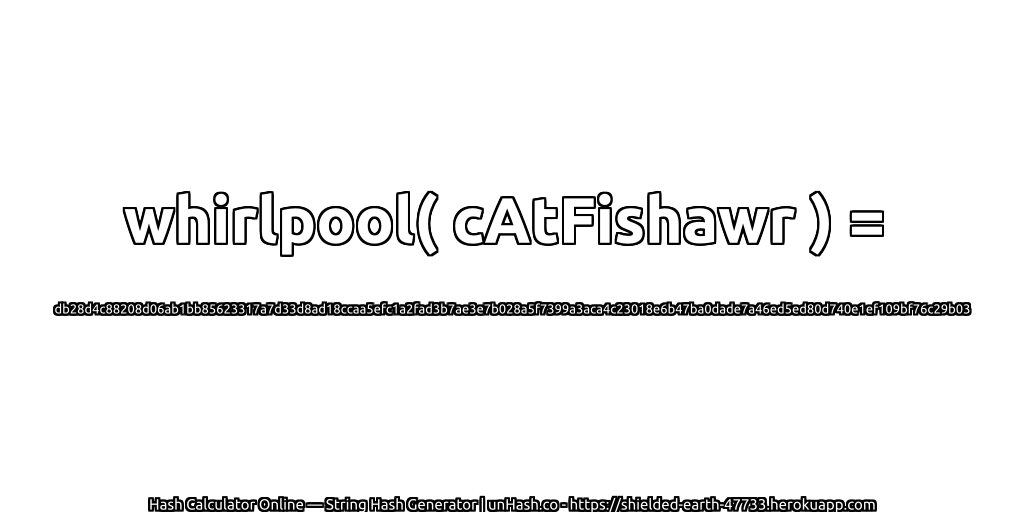 whirlpool( cAtFishawr ) = db28d4c88208d06ab1bb85623317a7d33d8ad18ccaa5efc1a2fad3b7ae3e7b028a5f7399a3aca4c23018e6b47ba0dade7a46ed5ed80d740e1ef109bf76c29b03 | unHash.co