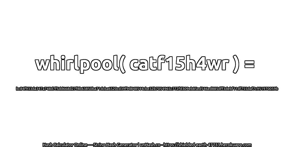 whirlpool( catf15h4wr ) = bc84f933da347a748d7f5dd668d27f8b63850ba71dcba6520cd39f9d848544cbe32b7054965c772fd309eb85ed546ed885dff3debf11df755daf7c951970059b | unHash.co