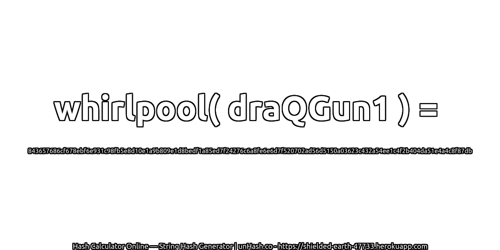 whirlpool( draQGun1 ) = 843657686cf678ebf6e931c98fb5e8d10e1a9b809e1d8bedf1a85ed7f24276c6a8fe6e6d7f520702ad56d5150a03623c432a54ee1c4f2b404da51e4a4c8f87db | unHash.co