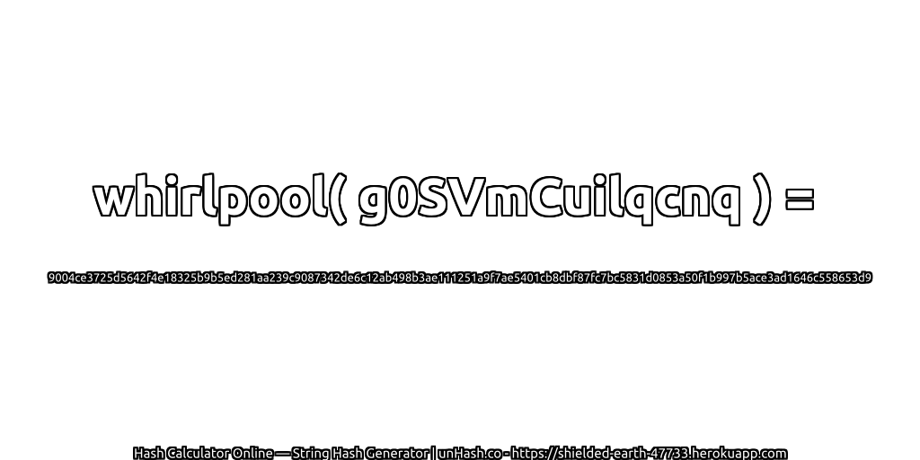 whirlpool( g0SVmCuilqcnq ) = 9004ce3725d5642f4e18325b9b5ed281aa239c9087342de6c12ab498b3ae111251a9f7ae5401cb8dbf87fc7bc5831d0853a50f1b997b5ace3ad1646c558653d9 | unHash.co
