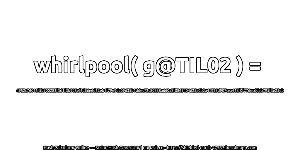 whirlpool( g@TIL02 ) = 4952c76016f5b900283f3d1f3b905ef6d66e6d62eb1f79e9da09635b1ddec72c80538a660a2f0865404625a0b2a41928d907cea668f0f776ecddeb795f3e25eb | unHash.co