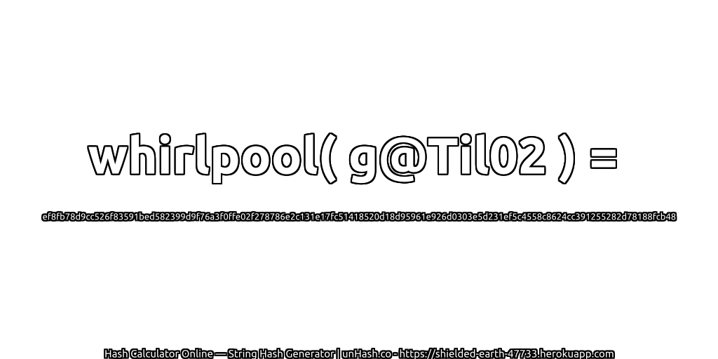 whirlpool( g@Til02 ) = ef8fb78d9cc526f83591bed582399d9f76a3f0ffe02f278786e2c131e17fc51418520d18d95961e926d0303e5d231ef5c4558c8624cc391255282d78188fcb48 | unHash.co