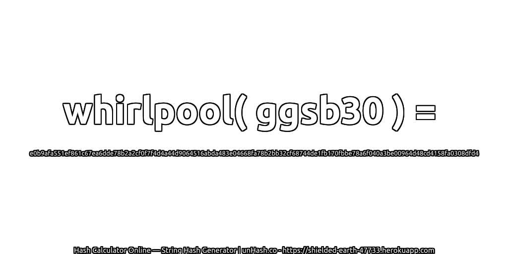 whirlpool( ggsb30 ) = e0b9afa551ef861c67ea6dde78b2a2cf0f7f4d4a44d9064516abda483e04668fa78b2bb32cf68744de1fb170fbbe78a6f040a3be00964d48cd4158fa0308dfd4 | unHash.co