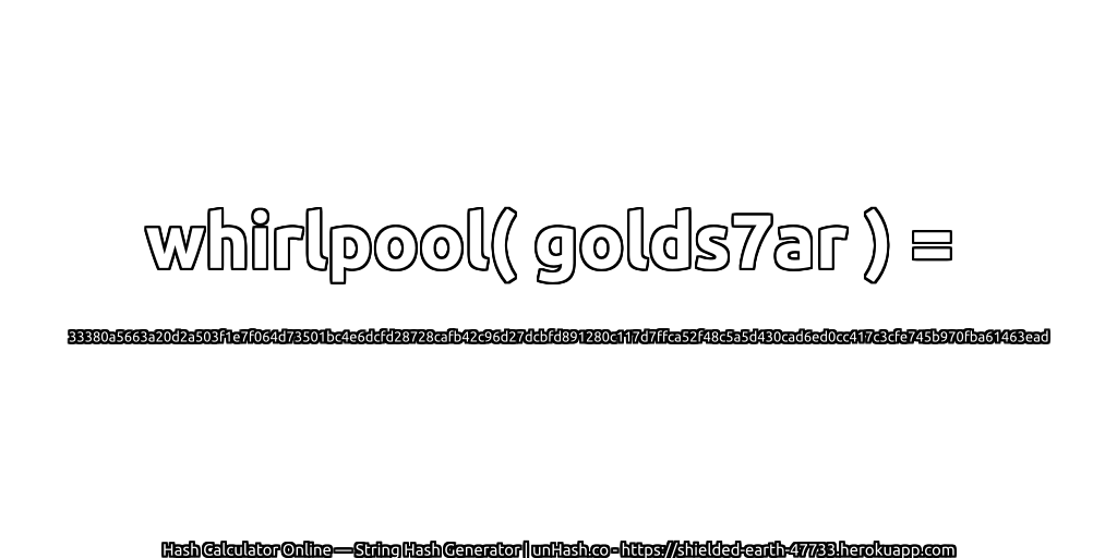 whirlpool( golds7ar ) = 33380a5663a20d2a503f1e7f064d73501bc4e6dcfd28728cafb42c96d27dcbfd891280c117d7ffca52f48c5a5d430cad6ed0cc417c3cfe745b970fba61463ead | unHash.co