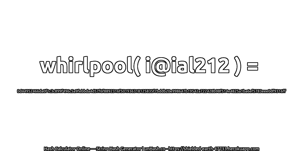 whirlpool( i@ial212 ) = 0d44952466da0f1c3c899f496c5a9febbda4d57f6f8892316f501936318125835f7bddb20e998647b19542a722428b98f514e4825a1ba6ef5783eee0df9316ff | unHash.co