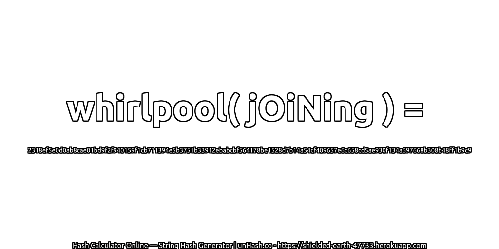 whirlpool( jOiNing ) = 2318ef5e0d0ab8cae01bd9f2f940159f1cb711394e5b3751b33912ebabcbf564178be1528d7b14a54cf409657e6c658cd5ae930f134a697668b308b48ff1b9c9 | unHash.co
