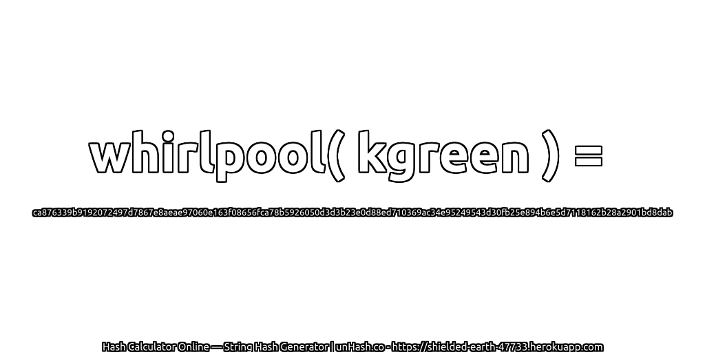 whirlpool( kgreen ) = ca876339b9192072497d7867e8aeae97060e163f08656fca78b5926050d3d3b23e0d88ed710369ac34e95249543d30fb25e894b6e5d7118162b28a2901bd8dab | unHash.co