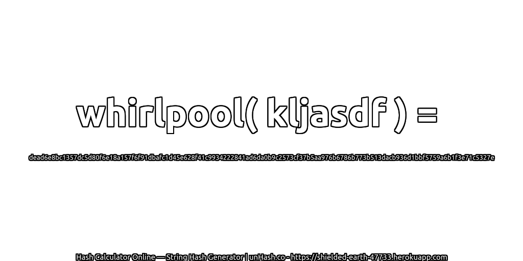 whirlpool( kljasdf ) = dead6e8bc1357dc5d80f6e18a157f6f91dbafc1d45e628f41c9934222841ad6da0b9c2573cf37b5aa976b6786b773b513dacb936d1bbf5759a6b1f3e71c5327e | unHash.co