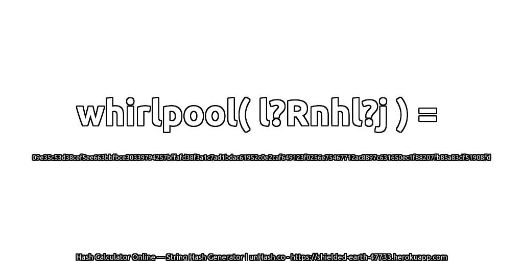 whirlpool( l?Rnhl?j ) = 09e35c53d38cef5ee663bbfbce30339794257bffafd38f3a1c7ad1bdac61952c0e2caf649123f0256e75467712ac8897c631650ec1f88207fb85a83df51908fd | unHash.co