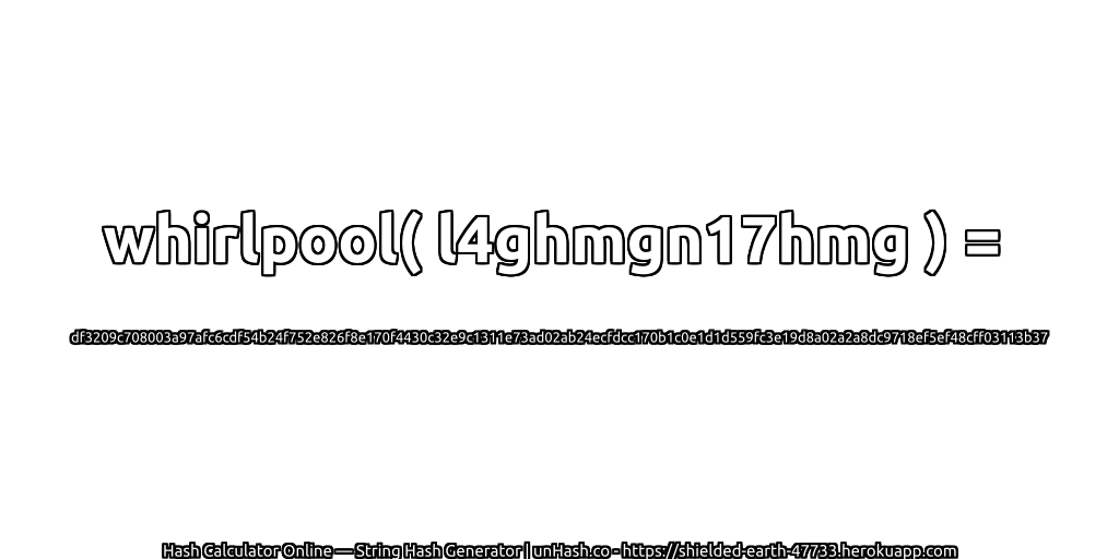 whirlpool( l4ghmgn17hmg ) = df3209c708003a97afc6cdf54b24f752e826f8e170f4430c32e9c1311e73ad02ab24ecfdcc170b1c0e1d1d559fc3e19d8a02a2a8dc9718ef5ef48cff03113b37 | unHash.co