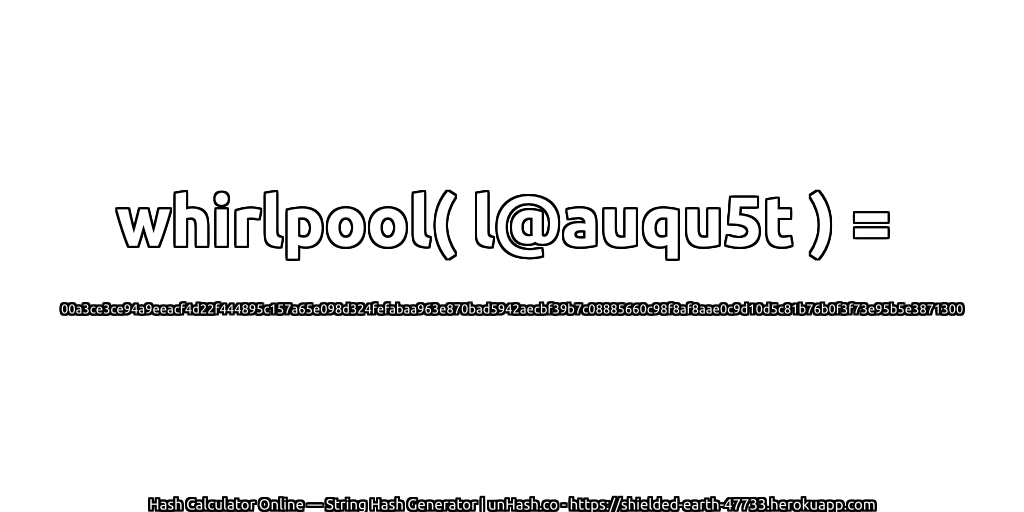 whirlpool( l@auqu5t ) = 00a3ce3ce94a9eeacf4d22f444895c157a65e098d324fefabaa963e870bad5942aecbf39b7c08885660c98f8af8aae0c9d10d5c81b76b0f3f73e95b5e3871300 | unHash.co