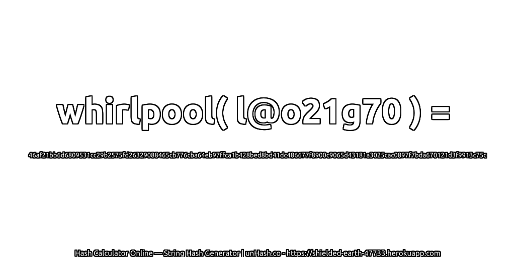 whirlpool( l@o21g70 ) = 46af21bb6d6809531cc29b2575fd26329088465cb776cba64eb97ffca1b428bed8bd41dc486677f8900c9065d43181a3025cac0897f7bda670121d3f9913c75c | unHash.co