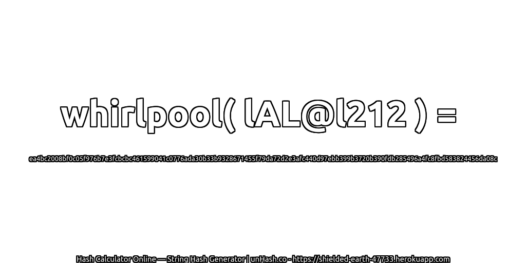 whirlpool( lAL@l212 ) = ea4bc2008bf0c05f976b7e3fcbcbc461599041c0776ada30b33b9328671455f79da72d2e3afc440d97ebb399b3720b390fdb285496a4fc8fbd583824456da08c | unHash.co