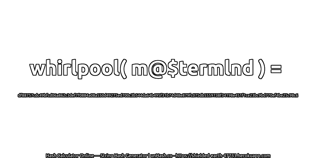 whirlpool( m@$termlnd ) = df88757cdc49bfcd06a862c3def7f0884a08a550d49275ed700c3b544da64b495f31b74d48e879fc075db5559738f34198e451f1ce23bc9bd770ef4be25c98c6 | unHash.co