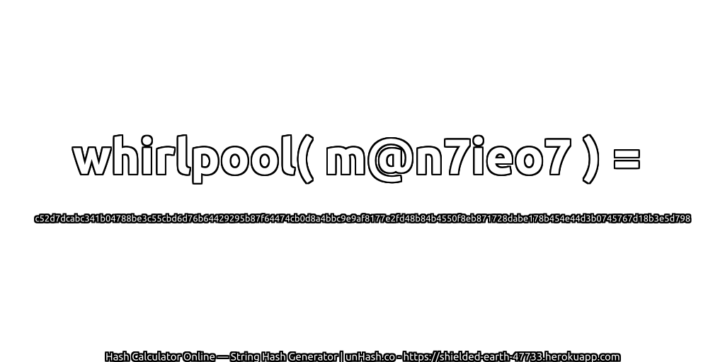 whirlpool( m@n7ieo7 ) = c52d7dcabc341b04788be3c55cbd6d76b64429295b87f64474cb0d8a4bbc9e9af8177e2fd48b84b4550f8eb871728dabe178b454e44d3b0745767d18b3e5d798 | unHash.co