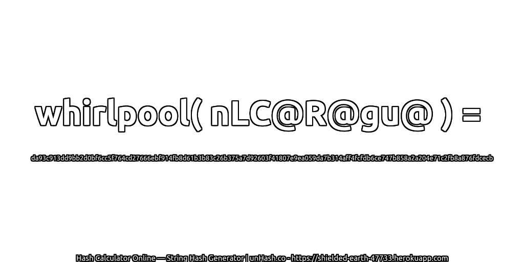 whirlpool( nLC@R@gu@ ) = da93c913dd9bb2d0bf6cc5f764cd27666ebf914fb8d61b3b83c26b375a7d92603f41807e9ea059da7b314aff4fcfdb6ce747b858a2a204e71c2fb8a876fdcecb | unHash.co