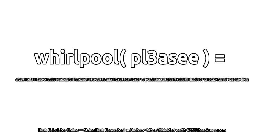 whirlpool( pl3asee ) = df2e54c6f811f35901eebb19360dcfc1ffaa020e113c9ed58bc8861f26d38027126e71e49aada8065d8efa1f36ebb2e1ba0b1011a1c0a24fac4d442c9e89b9bc | unHash.co