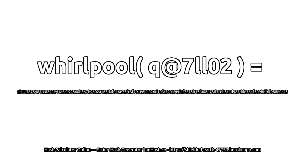whirlpool( q@7ll02 ) = ab113875484cc8292e41a5ac99860b867b9602a163daf016e73fc3f701e6ea026d10fa590a9edef7575b13fa08e73d3ceb5c1d987dde764f309bdf6f988e0c43 | unHash.co